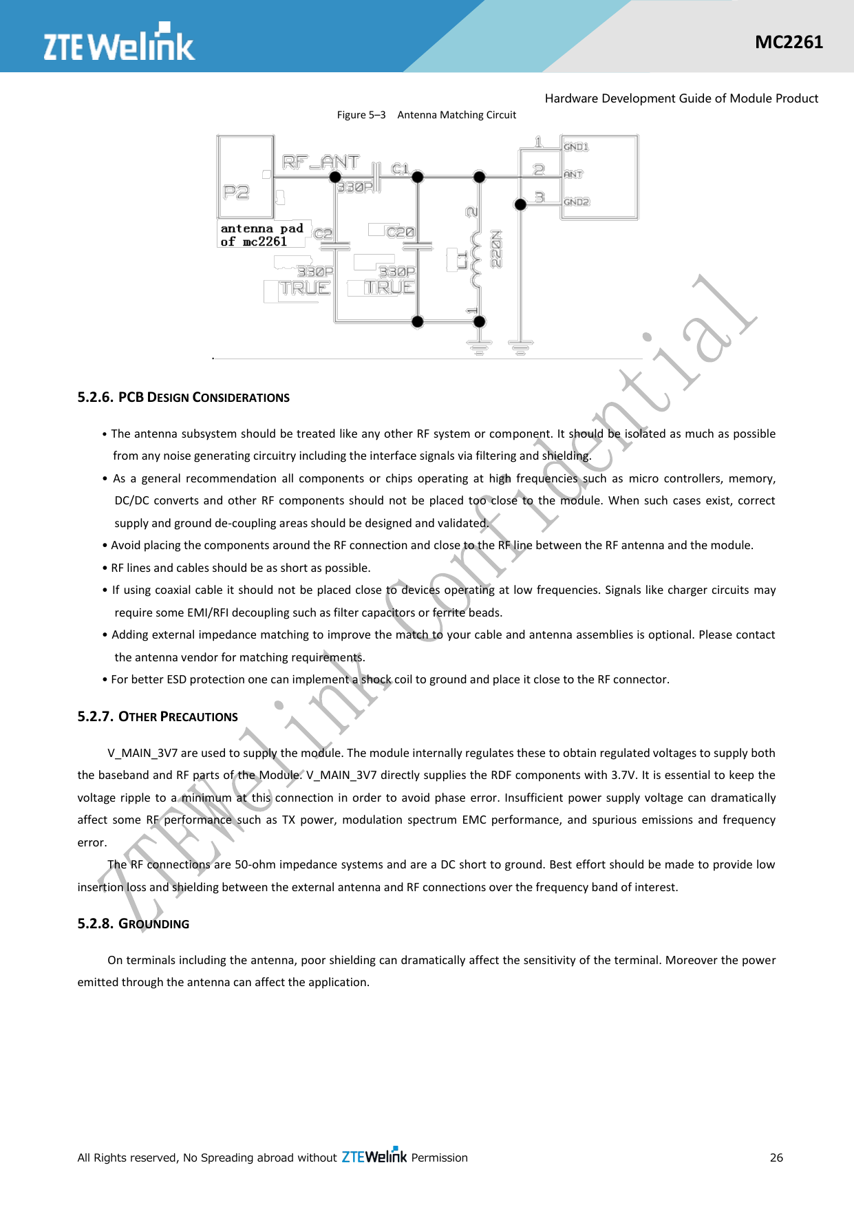  All Rights reserved, No Spreading abroad without    Permission      26  MC2261  Hardware Development Guide of Module Product Figure 5–3  Antenna Matching Circuit .  5.2.6. PCB DESIGN CONSIDERATIONS • The antenna subsystem should be treated like any other RF system or component. It should be isolated as much as possible from any noise generating circuitry including the interface signals via filtering and shielding. •  As  a  general  recommendation  all  components  or  chips  operating  at  high  frequencies  such  as  micro  controllers,  memory, DC/DC  converts  and  other  RF  components  should  not  be  placed  too  close  to  the  module.  When  such  cases  exist,  correct supply and ground de-coupling areas should be designed and validated. • Avoid placing the components around the RF connection and close to the RF line between the RF antenna and the module. • RF lines and cables should be as short as possible. • If  using coaxial cable it  should  not be placed close to  devices operating at  low  frequencies. Signals like charger circuits may require some EMI/RFI decoupling such as filter capacitors or ferrite beads. • Adding external impedance matching to improve the match to your cable and antenna assemblies is optional. Please contact the antenna vendor for matching requirements. • For better ESD protection one can implement a shock coil to ground and place it close to the RF connector. 5.2.7. OTHER PRECAUTIONS V_MAIN_3V7 are used to supply the module. The module internally regulates these to obtain regulated voltages to supply both the baseband and RF parts of the Module. V_MAIN_3V7 directly supplies the RDF components with 3.7V. It is essential to keep the voltage  ripple  to  a  minimum at  this connection  in  order  to  avoid  phase  error.  Insufficient  power  supply  voltage can  dramatically affect  some  RF  performance  such  as  TX  power,  modulation  spectrum  EMC  performance,  and  spurious  emissions  and  frequency error. The RF connections are 50-ohm impedance systems and are a DC short to ground. Best effort should be made to provide low insertion loss and shielding between the external antenna and RF connections over the frequency band of interest. 5.2.8. GROUNDING On terminals including the antenna, poor shielding can dramatically affect the sensitivity of the terminal. Moreover the power emitted through the antenna can affect the application. 