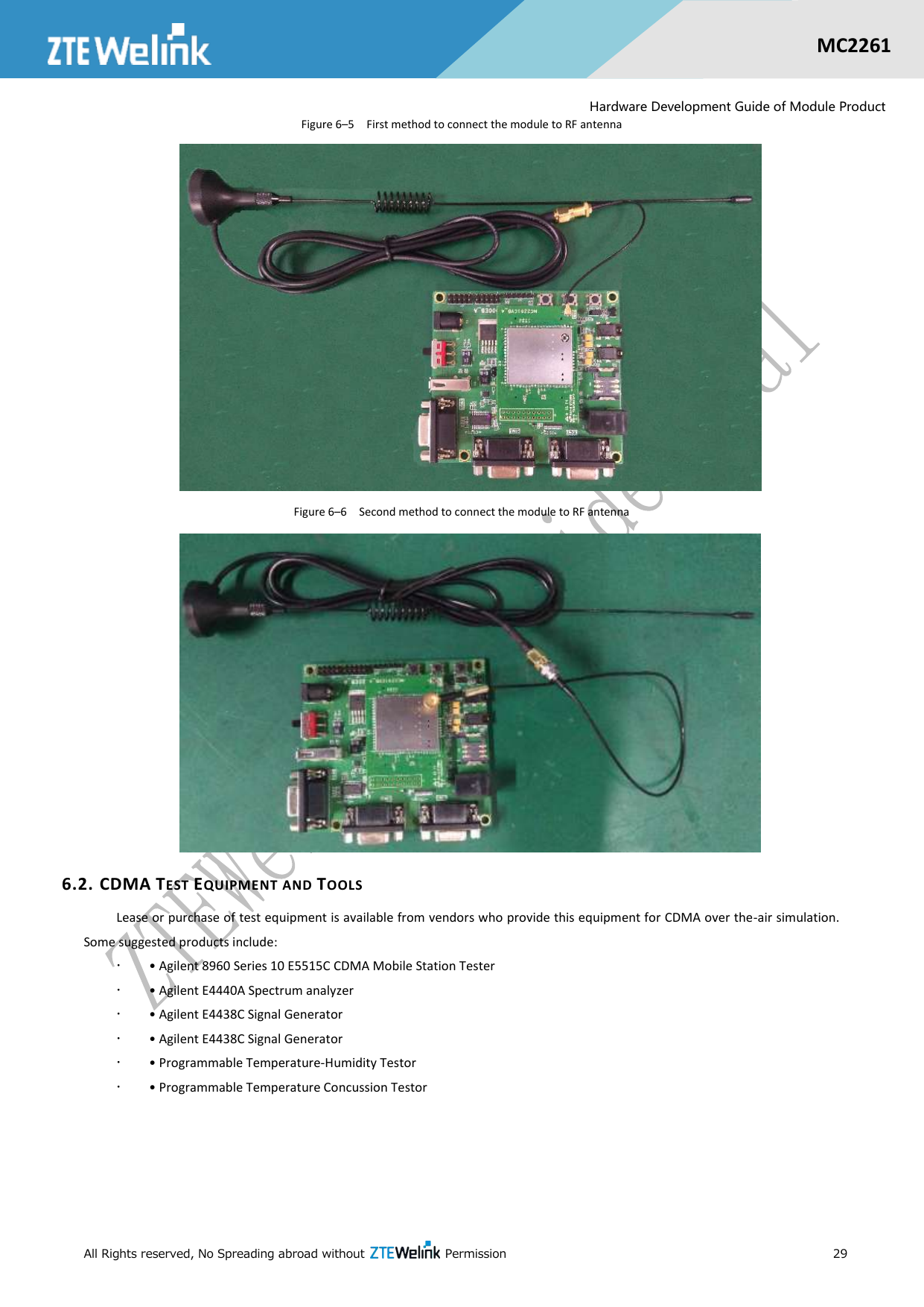  All Rights reserved, No Spreading abroad without    Permission      29  MC2261  Hardware Development Guide of Module Product Figure 6–5  First method to connect the module to RF antenna  Figure 6–6  Second method to connect the module to RF antenna  6.2. CDMA TEST EQUIPMENT AND TOOLS Lease or purchase of test equipment is available from vendors who provide this equipment for CDMA over the-air simulation. Some suggested products include:  • Agilent 8960 Series 10 E5515C CDMA Mobile Station Tester  • Agilent E4440A Spectrum analyzer  • Agilent E4438C Signal Generator  • Agilent E4438C Signal Generator  • Programmable Temperature-Humidity Testor  • Programmable Temperature Concussion Testor 