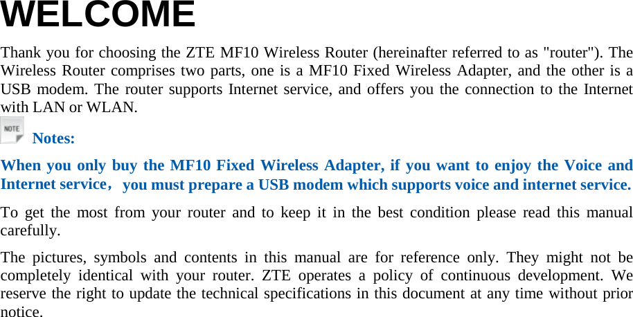  WELCOME Thank you for choosing the ZTE MF10 Wireless Router (hereinafter referred to as &quot;router&quot;). The Wireless Router comprises two parts, one is a MF10 Fixed Wireless Adapter, and the other is a USB modem. The router supports Internet service, and offers you the connection to the Internet with LAN or WLAN.  Notes: When you only buy the MF10 Fixed Wireless Adapter, if you want to enjoy the Voice and Internet service，you must prepare a USB modem which supports voice and internet service.   To get the most from your router and to keep it in the best condition please read this manual carefully. The pictures, symbols and contents in this manual are for reference only. They might not be completely identical with your router. ZTE operates a policy of continuous development. We reserve the right to update the technical specifications in this document at any time without prior notice. 