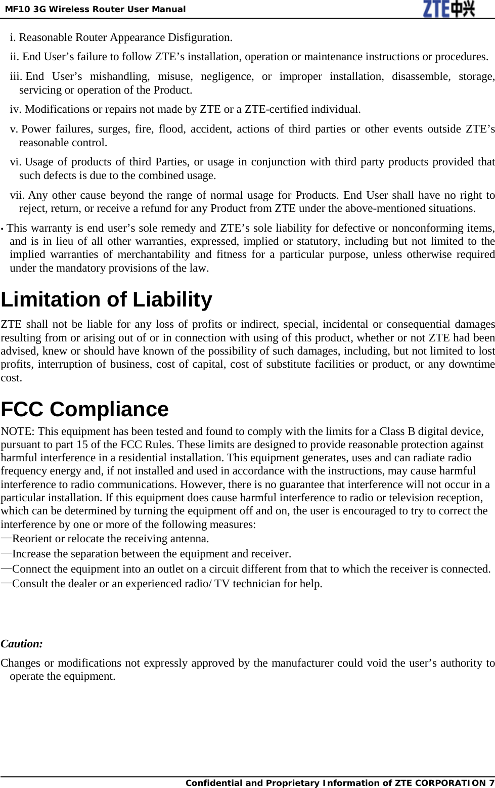  MF10 3G Wireless Router User Manual  Confidential and Proprietary Information of ZTE CORPORATION 7   i. Reasonable Router Appearance Disfiguration. ii. End User’s failure to follow ZTE’s installation, operation or maintenance instructions or procedures. iii. End User’s mishandling, misuse, negligence, or improper installation, disassemble, storage, servicing or operation of the Product. iv. Modifications or repairs not made by ZTE or a ZTE-certified individual. v. Power failures, surges, fire, flood, accident, actions of third parties or other events outside ZTE’s reasonable control. vi. Usage of products of third Parties, or usage in conjunction with third party products provided that such defects is due to the combined usage. vii. Any other cause beyond the range of normal usage for Products. End User shall have no right to reject, return, or receive a refund for any Product from ZTE under the above-mentioned situations.   • This warranty is end user’s sole remedy and ZTE’s sole liability for defective or nonconforming items, and is in lieu of all other warranties, expressed, implied or statutory, including but not limited to the implied warranties of merchantability and fitness for a particular purpose, unless otherwise required under the mandatory provisions of the law. Limitation of Liability ZTE shall not be liable for any loss of profits or indirect, special, incidental or consequential damages resulting from or arising out of or in connection with using of this product, whether or not ZTE had been advised, knew or should have known of the possibility of such damages, including, but not limited to lost profits, interruption of business, cost of capital, cost of substitute facilities or product, or any downtime cost. FCC Compliance NOTE: This equipment has been tested and found to comply with the limits for a Class B digital device, pursuant to part 15 of the FCC Rules. These limits are designed to provide reasonable protection against harmful interference in a residential installation. This equipment generates, uses and can radiate radio frequency energy and, if not installed and used in accordance with the instructions, may cause harmful interference to radio communications. However, there is no guarantee that interference will not occur in a particular installation. If this equipment does cause harmful interference to radio or television reception, which can be determined by turning the equipment off and on, the user is encouraged to try to correct the interference by one or more of the following measures: —Reorient or relocate the receiving antenna. —Increase the separation between the equipment and receiver. —Connect the equipment into an outlet on a circuit different from that to which the receiver is connected. —Consult the dealer or an experienced radio/ TV technician for help.   Caution:   Changes or modifications not expressly approved by the manufacturer could void the user’s authority to operate the equipment. 