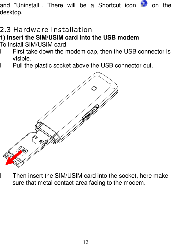   12 and  “Uninstall”. There will be a Shortcut icon   on the desktop.  2.3 Hardware Installation 1) Insert the SIM/USIM card into the USB modem To install SIM/USIM card l First take down the modem cap, then the USB connector is visible. l Pull the plastic socket above the USB connector out.  l Then insert the SIM/USIM card into the socket, here make sure that metal contact area facing to the modem. 
