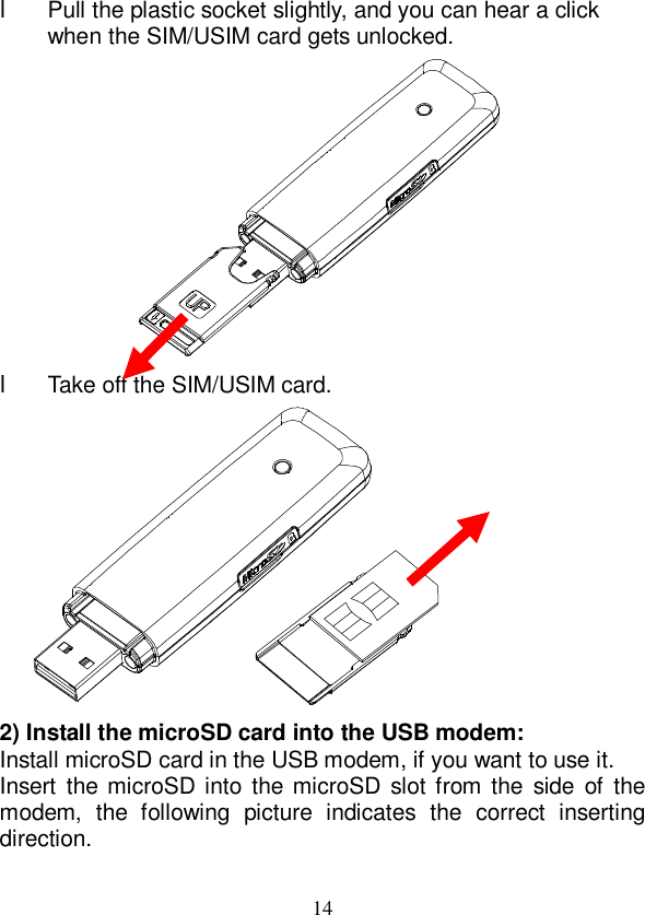   14 l Pull the plastic socket slightly, and you can hear a click when the SIM/USIM card gets unlocked.  l Take off the SIM/USIM card.     2) Install the microSD card into the USB modem: Install microSD card in the USB modem, if you want to use it. Insert the microSD into the microSD slot from the side of the modem, the following picture indicates the correct inserting direction. 