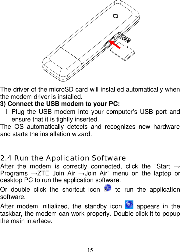   15  The driver of the microSD card will installed automatically when the modem driver is installed. 3) Connect the USB modem to your PC: l Plug the USB modem into your computer’s USB port and ensure that it is tightly inserted. The OS automatically detects and recognizes new hardware and starts the installation wizard.   2.4 Run the Application Software After the modem is correctly connected, click the  “Start  → Programs  →ZTE Join Air  →Join Air” menu on the laptop or desktop PC to run the application software. Or double click the shortcut icon   to run the application software. After modem initialized, the standby icon   appears in the taskbar, the modem can work properly. Double click it to popup the main interface.  