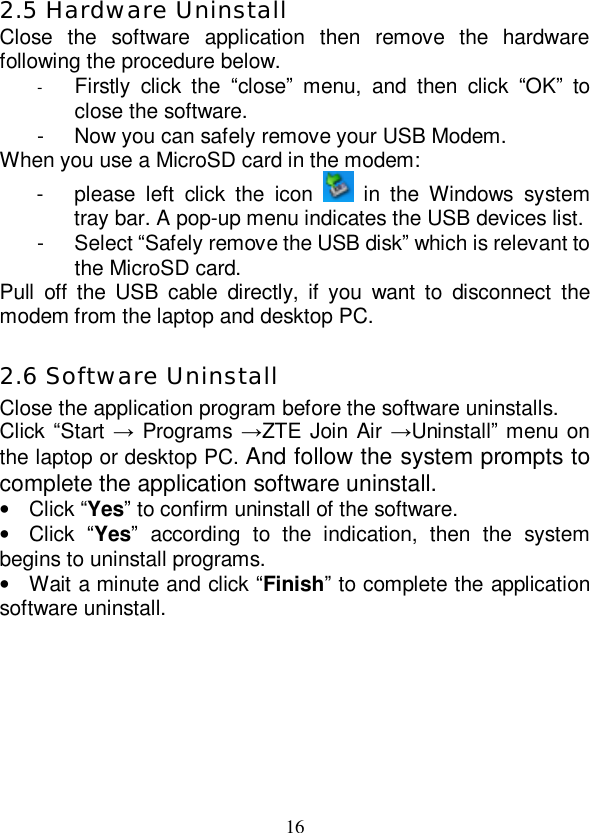   16 2.5 Hardware Uninstall Close the software application then remove the hardware following the procedure below.  -  Firstly click the  “close” menu, and then click  “OK” to close the software. - Now you can safely remove your USB Modem. When you use a MicroSD card in the modem: - please left click the icon   in the Windows system tray bar. A pop-up menu indicates the USB devices list.  - Select “Safely remove the USB disk” which is relevant to the MicroSD card. Pull off the USB cable directly, if you want to disconnect the modem from the laptop and desktop PC.  2.6 Software Uninstall Close the application program before the software uninstalls. Click “Start → Programs →ZTE Join Air →Uninstall” menu on the laptop or desktop PC. And follow the system prompts to complete the application software uninstall. • Click “Yes” to confirm uninstall of the software. • Click  “Yes” according to the indication, then the system begins to uninstall programs. • Wait a minute and click “Finish” to complete the application software uninstall. 