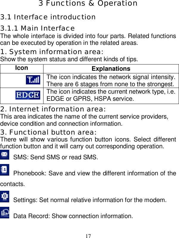   17  3 Functions &amp; Operation 3.1 Interface introduction 3.1.1 Main Interface The whole interface is divided into four parts. Related functions can be executed by operation in the related areas. 1. System information area: Show the system status and different kinds of tips. Icon  Explanations  The icon indicates the network signal intensity. There are 6 stages from none to the strongest.  The icon indicates the current network type, i.e. EDGE or GPRS, HSPA service. 2. Internet information area: This area indicates the name of the current service providers, device condition and connection information. 3. Functional button area: There will show various function button icons. Select different function button and it will carry out corresponding operation.  SMS: Send SMS or read SMS.  Phonebook: Save and view the different information of the contacts.  Settings: Set normal relative information for the modem.  Data Record: Show connection information. 