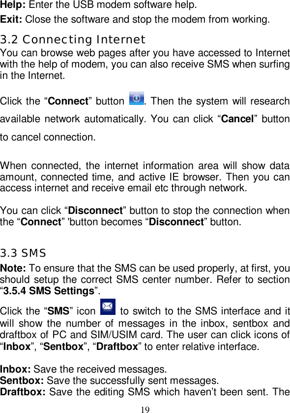   19 Help: Enter the USB modem software help. Exit: Close the software and stop the modem from working. 3.2 Connecting Internet You can browse web pages after you have accessed to Internet with the help of modem, you can also receive SMS when surfing in the Internet.  Click the “Connect” button  . Then the system will research available network automatically. You can click “Cancel” button to cancel connection.  When connected, the internet information area will show data amount, connected time, and active IE browser. Then you can access internet and receive email etc through network.  You can click “Disconnect” button to stop the connection when the “Connect” &apos;button becomes “Disconnect” button.  3.3 SMS Note: To ensure that the SMS can be used properly, at first, you should setup the correct SMS center number. Refer to section “3.5.4 SMS Settings”. Click the “SMS” icon   to switch to the SMS interface and it will show the number of messages in the inbox, sentbox and draftbox of PC and SIM/USIM card. The user can click icons of “Inbox”, “Sentbox”, “Draftbox” to enter relative interface.  Inbox: Save the received messages. Sentbox: Save the successfully sent messages. Draftbox: Save the editing SMS which haven’t been sent. The 