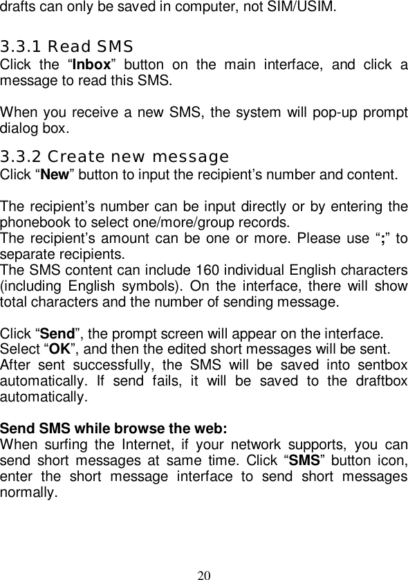   20 drafts can only be saved in computer, not SIM/USIM.  3.3.1 Read SMS Click the  “Inbox” button on the main interface, and click a message to read this SMS.  When you receive a new SMS, the system will pop-up prompt dialog box. 3.3.2 Create new message Click “New” button to input the recipient’s number and content.  The recipient’s number can be input directly or by entering the phonebook to select one/more/group records. The recipient’s amount can be one or more. Please use “;” to separate recipients. The SMS content can include 160 individual English characters (including English symbols). On the interface, there will show total characters and the number of sending message.  Click “Send”, the prompt screen will appear on the interface. Select “OK”, and then the edited short messages will be sent. After sent successfully, the SMS will be saved into sentbox automatically. If send fails, it will be saved to the draftbox automatically.  Send SMS while browse the web: When surfing the Internet, if your network supports, you can send short messages at same time. Click “SMS” button icon, enter the short message interface to send short messages normally. 