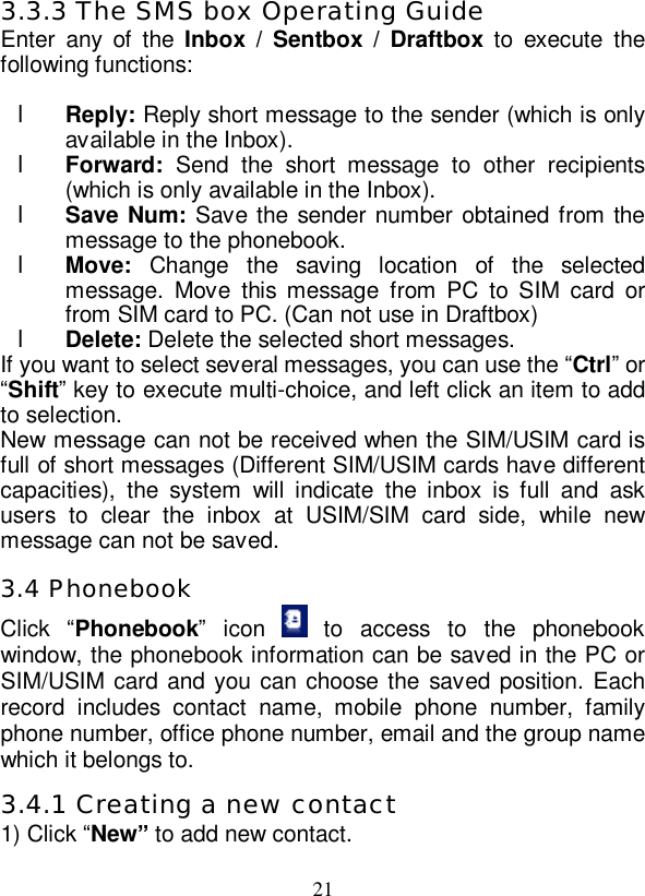   21 3.3.3 The SMS box Operating Guide Enter any of the  Inbox / Sentbox / Draftbox to execute the following functions:  l Reply: Reply short message to the sender (which is only available in the Inbox). l Forward: Send the short message to other recipients (which is only available in the Inbox). l Save Num: Save the sender number obtained from the message to the phonebook. l Move:  Change the saving location of the selected message. Move this message from PC to SIM card or from SIM card to PC. (Can not use in Draftbox) l Delete: Delete the selected short messages. If you want to select several messages, you can use the “Ctrl” or “Shift” key to execute multi-choice, and left click an item to add to selection. New message can not be received when the SIM/USIM card is full of short messages (Different SIM/USIM cards have different capacities), the system will indicate the inbox is full and ask users to clear the inbox at USIM/SIM card side, while new message can not be saved. 3.4 Phonebook Click  “Phonebook” icon   to access to the phonebook window, the phonebook information can be saved in the PC or SIM/USIM card and you can choose the saved position. Each record includes contact name, mobile phone number, family phone number, office phone number, email and the group name which it belongs to. 3.4.1 Creating a new contact 1) Click “New” to add new contact. 
