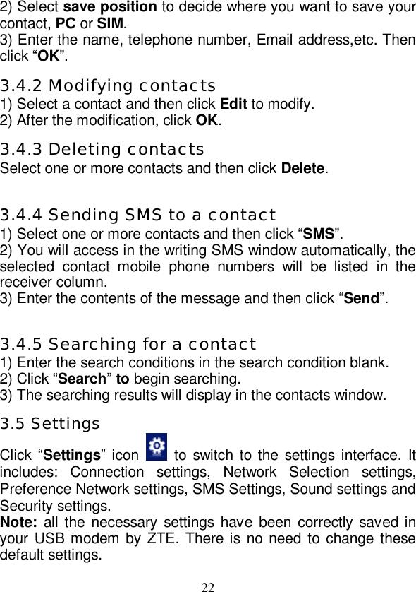   22 2) Select save position to decide where you want to save your contact, PC or SIM. 3) Enter the name, telephone number, Email address,etc. Then click “OK”. 3.4.2 Modifying contacts 1) Select a contact and then click Edit to modify. 2) After the modification, click OK. 3.4.3 Deleting contacts Select one or more contacts and then click Delete.  3.4.4 Sending SMS to a contact 1) Select one or more contacts and then click “SMS”. 2) You will access in the writing SMS window automatically, the selected contact mobile phone numbers will be listed in the receiver column. 3) Enter the contents of the message and then click “Send”.  3.4.5 Searching for a contact 1) Enter the search conditions in the search condition blank. 2) Click “Search” to begin searching. 3) The searching results will display in the contacts window. 3.5 Settings Click “Settings” icon   to switch to the settings interface. It includes: Connection settings, Network Selection settings, Preference Network settings, SMS Settings, Sound settings and Security settings. Note: all the necessary settings have been correctly saved in your USB modem by ZTE. There is no need to change these default settings. 