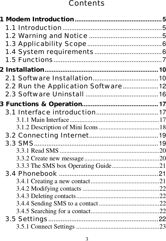   3  Contents 1 Modem Introduction.................................................5 1.1 Introduction........................................................5 1.2 Warning and Notice .........................................5 1.3 Applicability Scope..........................................6 1.4 System requirements......................................6 1.5 Functions.............................................................7 2 Installation................................................................10 2.1 Software Installation.....................................10 2.2 Run the Application Software....................12 2.3 Software Uninstall .........................................16 3 Functions &amp; Operation...........................................17 3.1 Interface introduction...................................17 3.1.1 Main Interface.......................................................17 3.1.2 Description of Mini Icons.....................................18 3.2 Connecting Internet.......................................19 3.3 SMS......................................................................19 3.3.1 Read SMS.............................................................20 3.3.2 Create new message..............................................20 3.3.3 The SMS box Operating Guide.............................21 3.4 Phonebook ........................................................21 3.4.1 Creating a new contact..........................................21 3.4.2 Modifying contacts...............................................22 3.4.3 Deleting contacts...................................................22 3.4.4 Sending SMS to a contact.....................................22 3.4.5 Searching for a contact..........................................22 3.5 Settings..............................................................22 3.5.1 Connect Settings...................................................23 