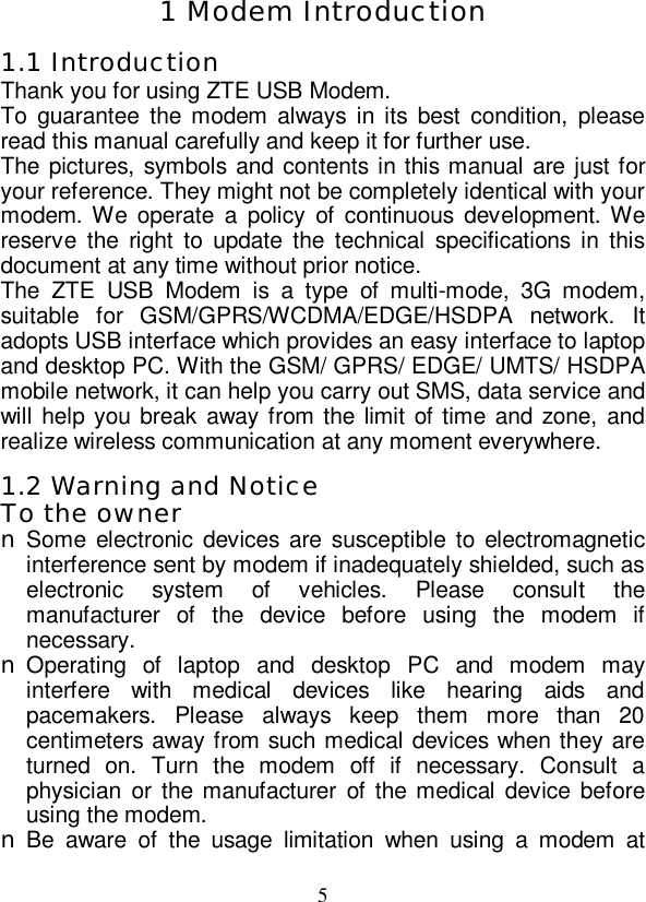   5 1 Modem Introduction 1.1 Introduction Thank you for using ZTE USB Modem. To guarantee the modem always in its best condition, please read this manual carefully and keep it for further use. The pictures, symbols and contents in this manual are just for your reference. They might not be completely identical with your modem. We operate a policy of continuous development. We reserve the right to update the technical specifications in this document at any time without prior notice. The ZTE USB Modem is a type of multi-mode, 3G modem, suitable for GSM/GPRS/WCDMA/EDGE/HSDPA network. It adopts USB interface which provides an easy interface to laptop and desktop PC. With the GSM/ GPRS/ EDGE/ UMTS/ HSDPA mobile network, it can help you carry out SMS, data service and will help you break away from the limit of time and zone, and realize wireless communication at any moment everywhere. 1.2 Warning and Notice To the owner n Some electronic devices are susceptible to electromagnetic interference sent by modem if inadequately shielded, such as electronic system of vehicles. Please consult the manufacturer of the device before using the modem if necessary. n Operating of laptop and desktop PC and modem may interfere with medical devices like hearing aids and pacemakers. Please always keep them more than 20 centimeters away from such medical devices when they are turned on. Turn the modem off if necessary. Consult a physician or the manufacturer of the medical device before using the modem. n Be aware of the usage limitation when using a modem at 