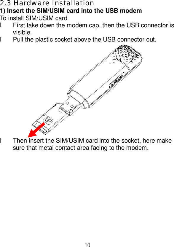   10 2.3 Hardware Installation 1) Insert the SIM/USIM card into the USB modem To install SIM/USIM card l First take down the modem cap, then the USB connector is visible. l Pull the plastic socket above the USB connector out.  l Then insert the SIM/USIM card into the socket, here make sure that metal contact area facing to the modem. 