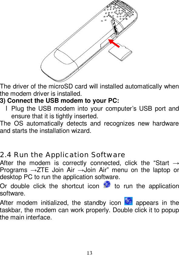   13  The driver of the microSD card will installed automatically when the modem driver is installed. 3) Connect the USB modem to your PC: l Plug the USB modem into your computer’s USB port and ensure that it is tightly inserted. The OS automatically detects and recognizes new hardware and starts the installation wizard.   2.4 Run the Application Software After the modem is correctly connected, click the  “Start  → Programs  →ZTE Join Air  →Join Air” menu on the laptop or desktop PC to run the application software. Or double click the shortcut icon   to run the application software. After modem initialized, the standby icon   appears in the taskbar, the modem can work properly. Double click it to popup the main interface.  