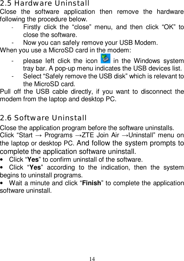   14 2.5 Hardware Uninstall Close the software application then remove the hardware following the procedure below.  -  Firstly click the  “close” menu, and then click  “OK” to close the software. - Now you can safely remove your USB Modem. When you use a MicroSD card in the modem: - please left click the icon   in the Windows system tray bar. A pop-up menu indicates the USB devices list.  - Select “Safely remove the USB disk” which is relevant to the MicroSD card. Pull off the USB cable directly, if you want to disconnect the modem from the laptop and desktop PC.  2.6 Software Uninstall Close the application program before the software uninstalls. Click “Start → Programs →ZTE Join Air →Uninstall” menu on the laptop or desktop PC. And follow the system prompts to complete the application software uninstall. • Click “Yes” to confirm uninstall of the software. • Click  “Yes” according to the indication, then the system begins to uninstall programs. • Wait a minute and click “Finish” to complete the application software uninstall. 