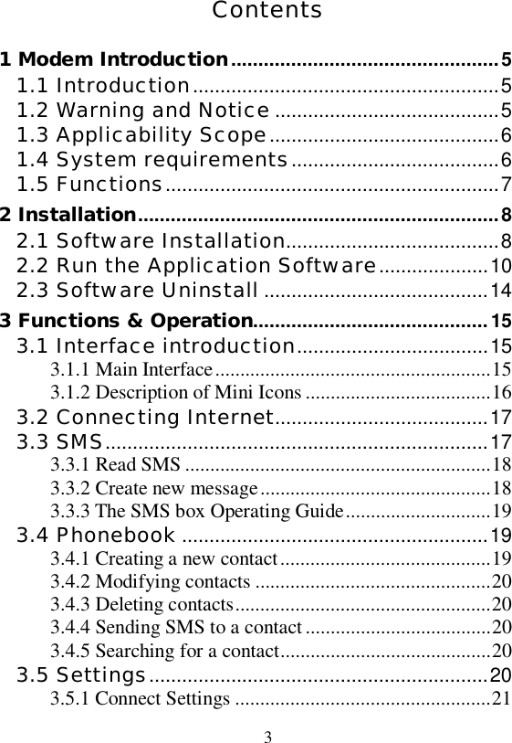   3  Contents 1 Modem Introduction.................................................5 1.1 Introduction........................................................5 1.2 Warning and Notice .........................................5 1.3 Applicability Scope..........................................6 1.4 System requirements......................................6 1.5 Functions.............................................................7 2 Installation..................................................................8 2.1 Software Installation.......................................8 2.2 Run the Application Software....................10 2.3 Software Uninstall .........................................14 3 Functions &amp; Operation...........................................15 3.1 Interface introduction...................................15 3.1.1 Main Interface.......................................................15 3.1.2 Description of Mini Icons.....................................16 3.2 Connecting Internet.......................................17 3.3 SMS......................................................................17 3.3.1 Read SMS.............................................................18 3.3.2 Create new message..............................................18 3.3.3 The SMS box Operating Guide.............................19 3.4 Phonebook ........................................................19 3.4.1 Creating a new contact..........................................19 3.4.2 Modifying contacts...............................................20 3.4.3 Deleting contacts...................................................20 3.4.4 Sending SMS to a contact.....................................20 3.4.5 Searching for a contact..........................................20 3.5 Settings..............................................................20 3.5.1 Connect Settings...................................................21 