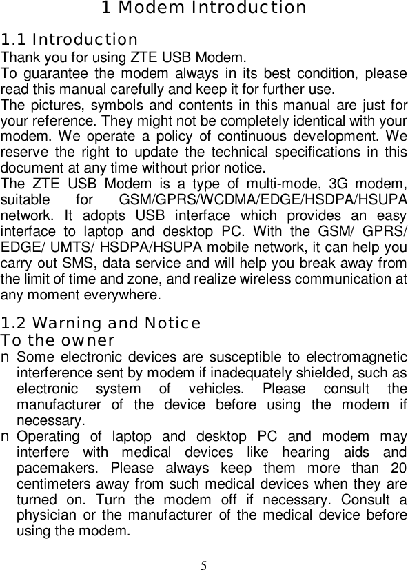   5 1 Modem Introduction 1.1 Introduction Thank you for using ZTE USB Modem. To guarantee the modem always in its best condition, please read this manual carefully and keep it for further use. The pictures, symbols and contents in this manual are just for your reference. They might not be completely identical with your modem. We operate a policy of continuous development. We reserve the right to update the technical specifications in this document at any time without prior notice. The ZTE USB Modem is a type of multi-mode, 3G modem, suitable for GSM/GPRS/WCDMA/EDGE/HSDPA/HSUPA network. It adopts USB interface which provides an easy interface to laptop and desktop PC. With the GSM/ GPRS/ EDGE/ UMTS/ HSDPA/HSUPA mobile network, it can help you carry out SMS, data service and will help you break away from the limit of time and zone, and realize wireless communication at any moment everywhere. 1.2 Warning and Notice To the owner n Some electronic devices are susceptible to electromagnetic interference sent by modem if inadequately shielded, such as electronic system of vehicles. Please consult the manufacturer of the device before using the modem if necessary. n Operating of laptop and desktop PC and modem may interfere with medical devices like hearing aids and pacemakers. Please always keep them more than 20 centimeters away from such medical devices when they are turned on. Turn the modem off if necessary. Consult a physician or the manufacturer of the medical device before using the modem. 