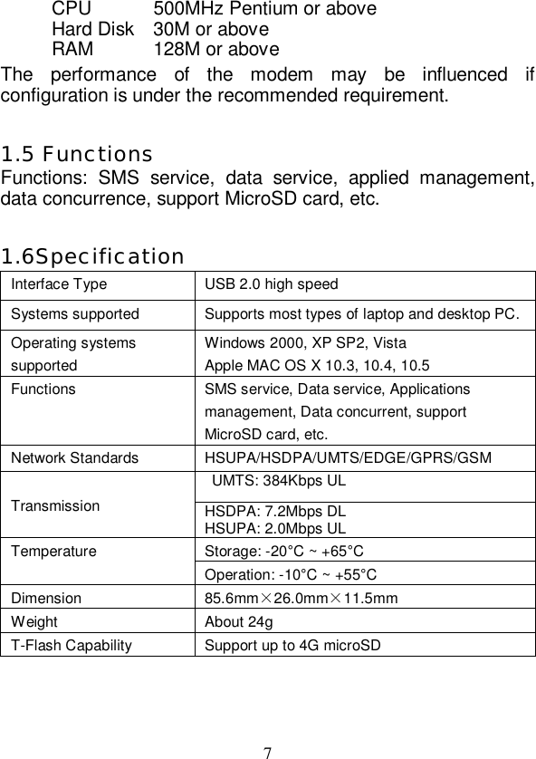   7 CPU 500MHz Pentium or above Hard Disk 30M or above RAM  128M or above The performance of the modem may be influenced if configuration is under the recommended requirement.  1.5 Functions Functions: SMS service, data service, applied management, data concurrence, support MicroSD card, etc.  1.6Specification Interface Type  USB 2.0 high speed Systems supported  Supports most types of laptop and desktop PC. Operating systems supported Windows 2000, XP SP2, Vista Apple MAC OS X 10.3, 10.4, 10.5 Functions  SMS service, Data service, Applications management, Data concurrent, support MicroSD card, etc. Network Standards  HSUPA/HSDPA/UMTS/EDGE/GPRS/GSM  UMTS: 384Kbps UL Transmission  HSDPA: 7.2Mbps DL HSUPA: 2.0Mbps UL Storage: -20°C ~ +65°C Temperature Operation: -10°C ~ +55°C Dimension  85.6mm×26.0mm×11.5mm Weight  About 24g T-Flash Capability   Support up to 4G microSD   
