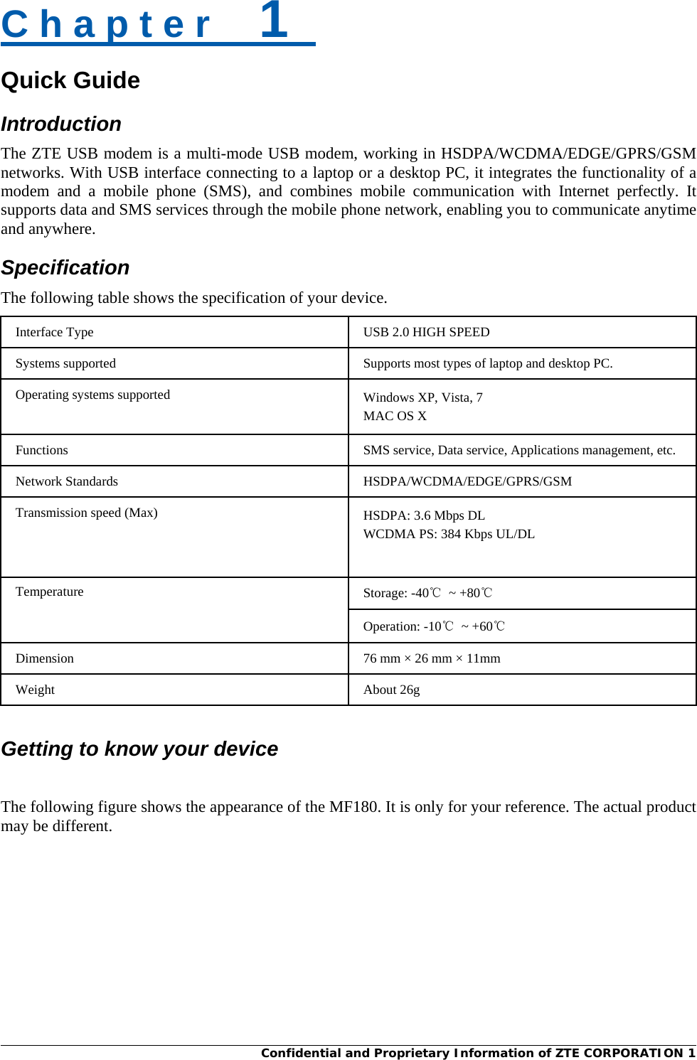  Confidential and Proprietary Information of ZTE CORPORATION 1   Quick Guide C h a p t e r    1   Introduction The ZTE USB modem is a multi-mode USB modem, working in HSDPA/WCDMA/EDGE/GPRS/GSM networks. With USB interface connecting to a laptop or a desktop PC, it integrates the functionality of a modem and a mobile phone (SMS), and combines mobile communication with Internet perfectly. It supports data and SMS services through the mobile phone network, enabling you to communicate anytime and anywhere. Specification The following table shows the specification of your device. Interface Type USB 2.0 HIGH SPEED Systems supported Supports most types of laptop and desktop PC. Operating systems supported Windows XP, Vista, 7 MAC OS X Functions SMS service, Data service, Applications management, etc. Network Standards HSDPA/WCDMA/EDGE/GPRS/GSM Transmission speed (Max) HSDPA: 3.6 Mbps DL WCDMA PS: 384 Kbps UL/DL Temperature Storage: -40℃ ~ +80℃ Operation: -10℃ ~ +60℃ Dimension  76 mm × 26 mm × 11mm Weight About 26g   Getting to know your device  The following figure shows the appearance of the MF180. It is only for your reference. The actual product may be different. 