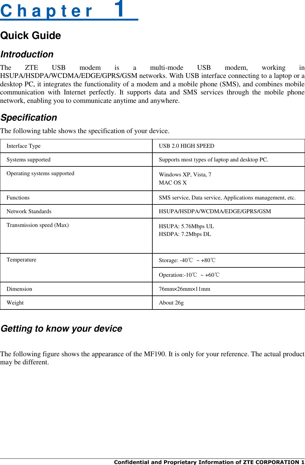  Confidential and Proprietary Information of ZTE CORPORATION 1    C h a p t e r    1   Quick Guide Introduction The  ZTE  USB  modem  is  a  multi-mode  USB  modem,  working  in HSUPA/HSDPA/WCDMA/EDGE/GPRS/GSM networks. With USB interface connecting to a laptop or a desktop PC, it integrates the functionality of a modem and a mobile phone (SMS), and combines mobile communication  with  Internet  perfectly.  It  supports  data  and  SMS  services  through  the  mobile  phone network, enabling you to communicate anytime and anywhere. Specification The following table shows the specification of your device. Interface Type USB 2.0 HIGH SPEED Systems supported Supports most types of laptop and desktop PC. Operating systems supported Windows XP, Vista, 7 MAC OS X Functions SMS service, Data service, Applications management, etc. Network Standards HSUPA/HSDPA/WCDMA/EDGE/GPRS/GSM Transmission speed (Max) HSUPA: 5.76Mbps UL HSDPA: 7.2Mbps DL Temperature Storage: -40℃  ~ +80℃ Operation:-10℃  ~ +60℃ Dimension 76mm×26mm×11mm Weight About 26g   Getting to know your device  The following figure shows the appearance of the MF190. It is only for your reference. The actual product may be different. 