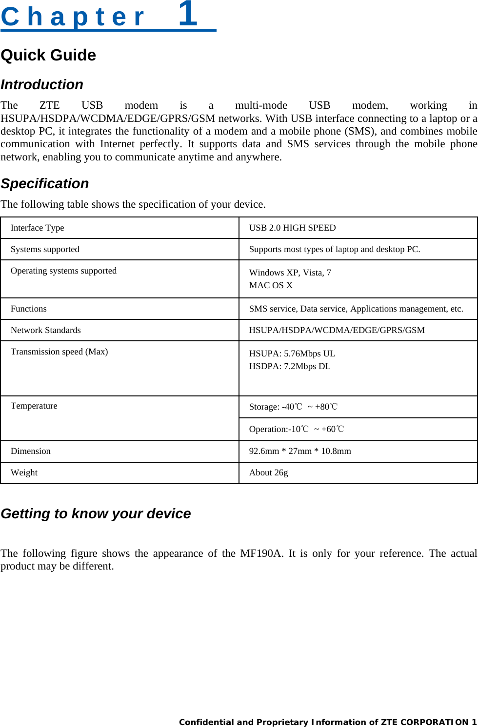  Confidential and Proprietary Information of ZTE CORPORATION 1C h a p t e r    1   Quick Guide Introduction The ZTE USB modem is a multi-mode USB modem, working in HSUPA/HSDPA/WCDMA/EDGE/GPRS/GSM networks. With USB interface connecting to a laptop or a desktop PC, it integrates the functionality of a modem and a mobile phone (SMS), and combines mobile communication with Internet perfectly. It supports data and SMS services through the mobile phone network, enabling you to communicate anytime and anywhere. Specification The following table shows the specification of your device. Interface Type  USB 2.0 HIGH SPEED Systems supported  Supports most types of laptop and desktop PC. Operating systems supported  Windows XP, Vista, 7 MAC OS X Functions  SMS service, Data service, Applications management, etc. Network Standards  HSUPA/HSDPA/WCDMA/EDGE/GPRS/GSM Transmission speed (Max)  HSUPA: 5.76Mbps UL HSDPA: 7.2Mbps DL Temperature  Storage: -40℃ ~ +80℃ Operation:-10℃ ~ +60℃ Dimension 92.6mm * 27mm * 10.8mm Weight About 26g   Getting to know your device  The following figure shows the appearance of the MF190A. It is only for your reference. The actual product may be different. 