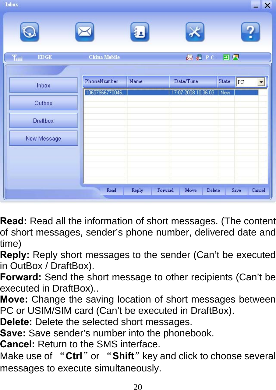  20  Read: Read all the information of short messages. (The content of short messages, sender’s phone number, delivered date and time) Reply: Reply short messages to the sender (Can’t be executed in OutBox / DraftBox). Forward: Send the short message to other recipients (Can’t be executed in DraftBox).. Move: Change the saving location of short messages between PC or USIM/SIM card (Can’t be executed in DraftBox). Delete: Delete the selected short messages. Save: Save sender’s number into the phonebook. Cancel: Return to the SMS interface. Make use of “Ctrl”or “Shift”key and click to choose several messages to execute simultaneously. 