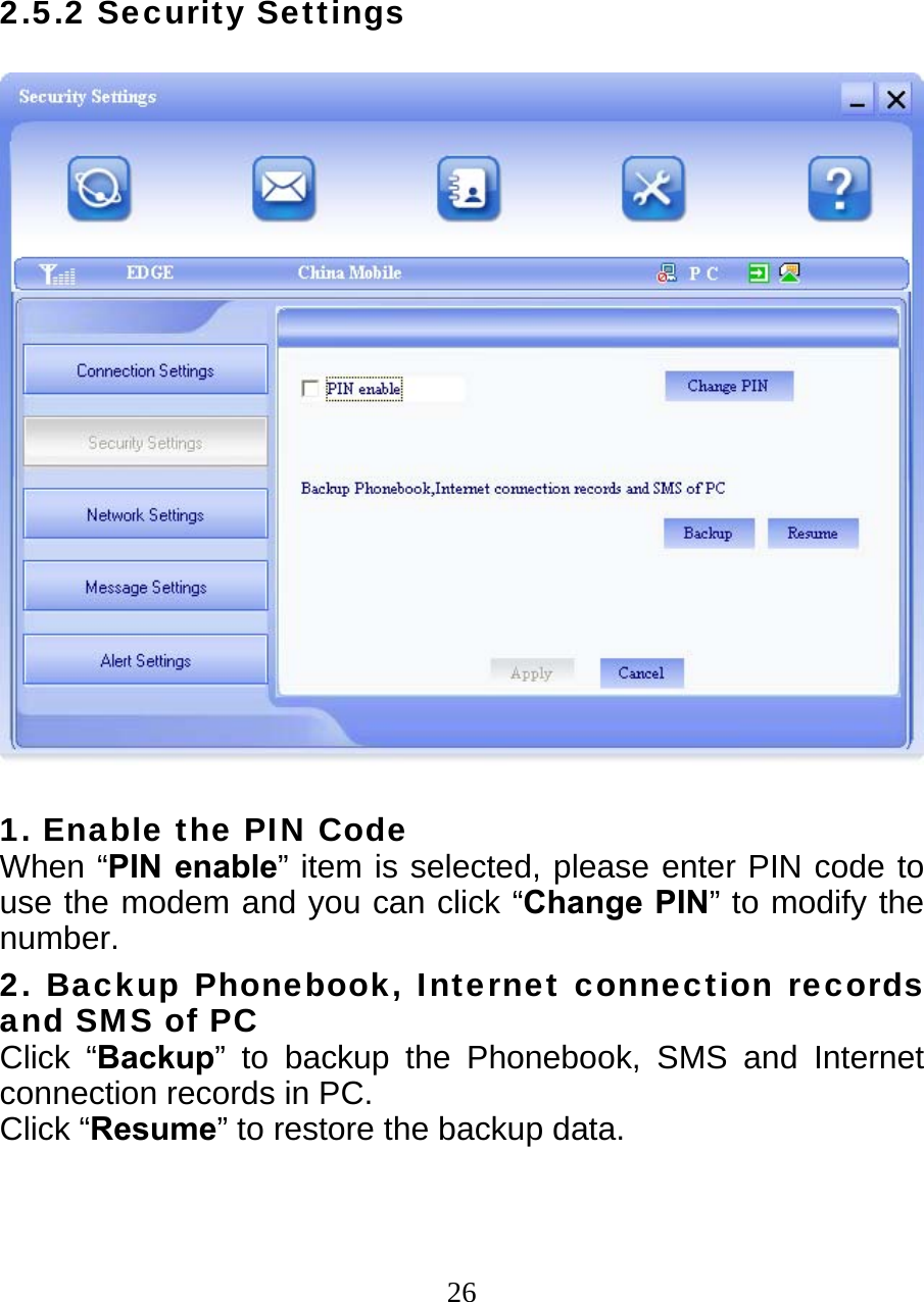  262.5.2 Security Settings    1. Enable the PIN Code When “PIN enable” item is selected, please enter PIN code to use the modem and you can click “Change PIN” to modify the number. 2. Backup Phonebook, Internet connection records and SMS of PC Click “Backup” to backup the Phonebook, SMS and Internet connection records in PC.   Click “Resume” to restore the backup data.  