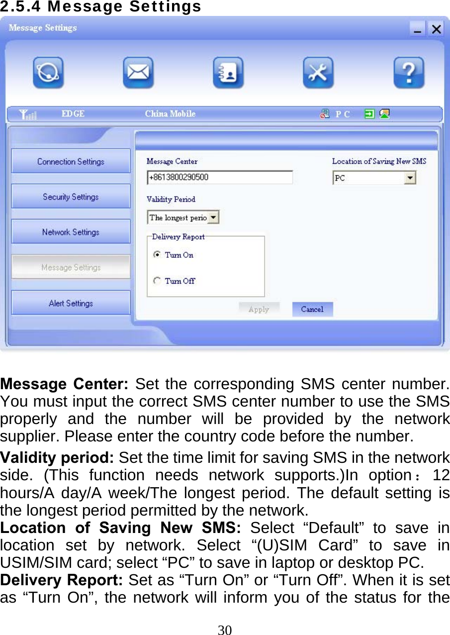  302.5.4 Message Settings   Message Center: Set the corresponding SMS center number. You must input the correct SMS center number to use the SMS properly and the number will be provided by the network  supplier. Please enter the country code before the number. Validity period: Set the time limit for saving SMS in the network side. (This function needs network supports.)In option：12 hours/A day/A week/The longest period. The default setting is the longest period permitted by the network. Location of Saving New SMS: Select “Default” to save in location set by network. Select “(U)SIM Card” to save in USIM/SIM card; select “PC” to save in laptop or desktop PC. Delivery Report: Set as “Turn On” or “Turn Off”. When it is set as “Turn On”, the network will inform you of the status for the 