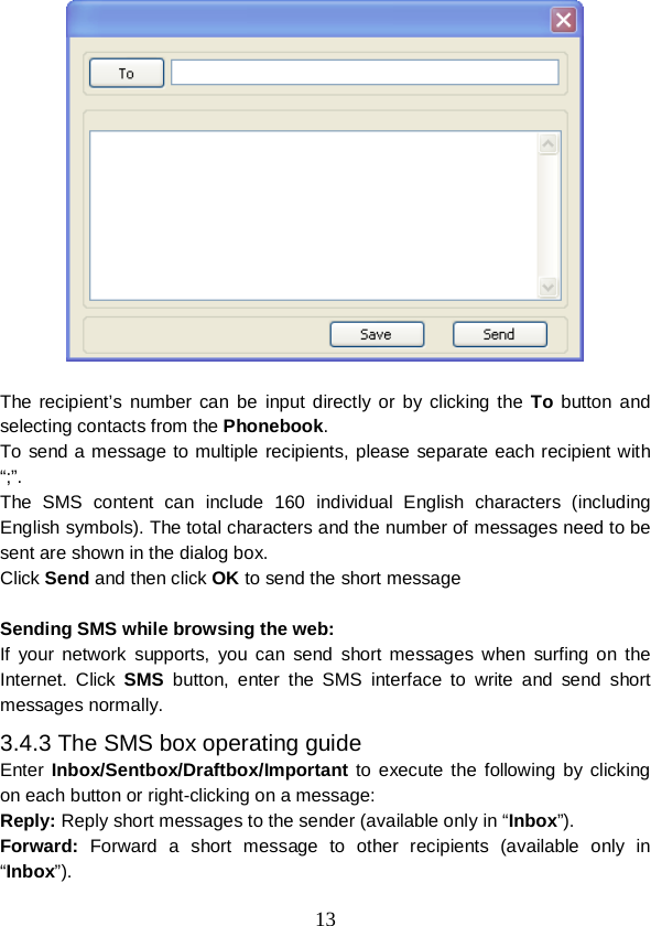  13   The recipient’s number can be input directly or by clicking the To button and selecting contacts from the Phonebook. To send a message to multiple recipients, please separate each recipient with “;”. The SMS content can include 160 individual English characters (including English symbols). The total characters and the number of messages need to be sent are shown in the dialog box. Click Send and then click OK to send the short message  Sending SMS while browsing the web: If your network supports, you can send short messages when surfing  on  the Internet. Click SMS button, enter the SMS interface to write and send short messages normally. 3.4.3 The SMS box operating guide Enter  Inbox/Sentbox/Draftbox/Important to execute the following by clicking on each button or right-clicking on a message: Reply: Reply short messages to the sender (available only in “Inbox”). Forward: Forward a short message to other recipients (available only in “Inbox”). 