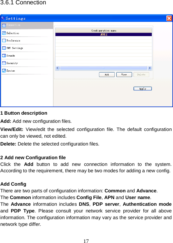 17 3.6.1 Connection   1 Button description Add: Add new configuration files. View/Edit:  View/edit the selected configuration file. The default configuration can only be viewed, not edited. Delete: Delete the selected configuration files.  2 Add new Configuration file Click  the  Add button to add new connection information to the system. According to the requirement, there may be two modes for adding a new config.  Add Config There are two parts of configuration information: Common and Advance. The Common information includes Config File, APN and User name. The  Advance information includes  DNS,  PDP server,  Authentication mode and  PDP Type. Please consult your network service provider for all above information. The configuration information may vary as the service provider and network type differ.  