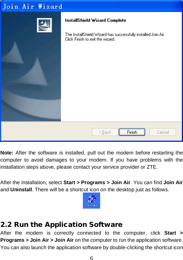  6   Note: After the software is installed, pull out the modem before restarting the computer to avoid damages to your modem. If you have problems with the installation steps above, please contact your service provider or ZTE.  After the installation, select Start &gt; Programs &gt; Join Air. You can find Join Air and Uninstall. There will be a shortcut icon on the desktop just as follows.     2.2 Run the Application Software After the modem is correctly connected to the computer, click Start &gt; Programs &gt; Join Air &gt; Join Air on the computer to run the application software. You can also launch the application software by double-clicking the shortcut icon 