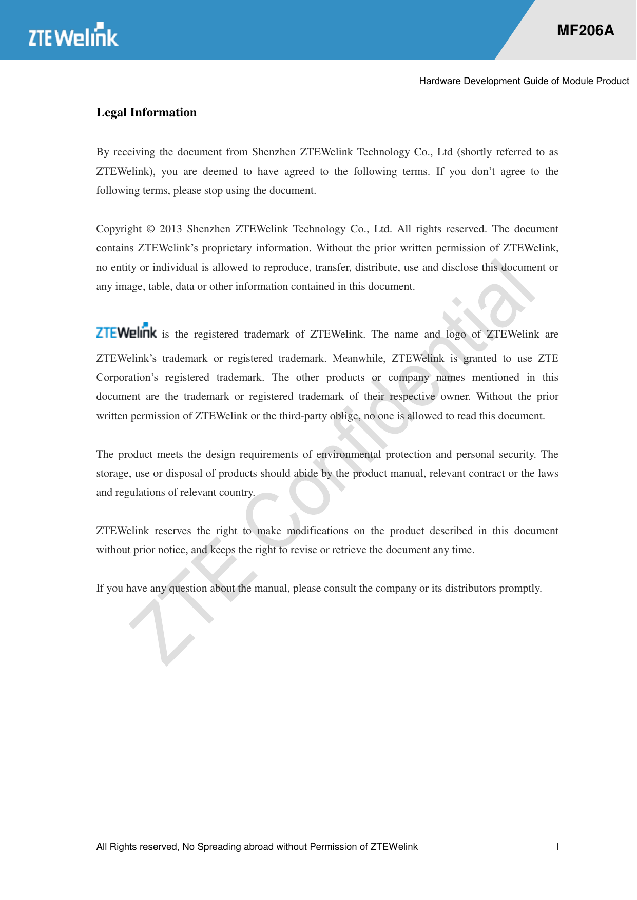  Hardware Development Guide of Module Product  All Rights reserved, No Spreading abroad without Permission of ZTEWelink              I    MF206A Legal Information  By receiving the document from Shenzhen ZTEWelink Technology Co., Ltd (shortly referred to as ZTEWelink),  you  are  deemed  to  have  agreed  to  the  following  terms.  If  you  don’t  agree  to  the following terms, please stop using the document.  Copyright  ©  2013  Shenzhen ZTEWelink  Technology  Co.,  Ltd.  All  rights  reserved.  The  document contains ZTEWelink’s  proprietary  information. Without  the  prior written permission of  ZTEWelink, no entity or individual is allowed to reproduce, transfer, distribute, use and disclose this document or any image, table, data or other information contained in this document.    is  the  registered  trademark  of  ZTEWelink.  The  name  and  logo  of  ZTEWelink  are ZTEWelink’s  trademark  or  registered  trademark.  Meanwhile,  ZTEWelink  is  granted  to  use  ZTE Corporation’s  registered  trademark.  The  other  products  or  company  names  mentioned  in  this document  are  the  trademark  or  registered  trademark  of  their  respective  owner.  Without  the  prior written permission of ZTEWelink or the third-party oblige, no one is allowed to read this document.  The product meets the  design  requirements of environmental protection and  personal security.  The storage, use or disposal of products should abide by the product manual, relevant contract or the laws and regulations of relevant country.    ZTEWelink  reserves  the  right  to  make  modifications  on  the  product  described  in  this  document without prior notice, and keeps the right to revise or retrieve the document any time.    If you have any question about the manual, please consult the company or its distributors promptly. 