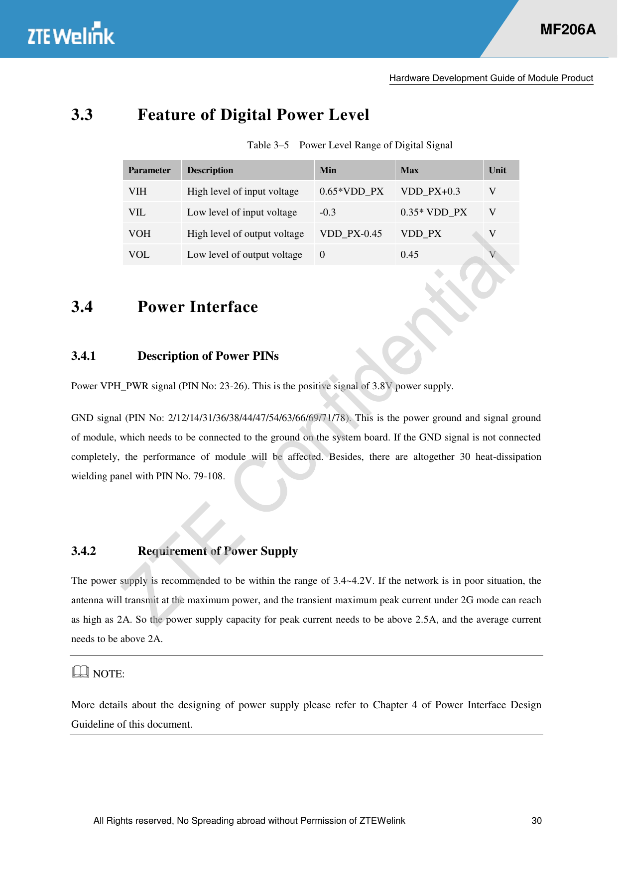  Hardware Development Guide of Module Product  All Rights reserved, No Spreading abroad without Permission of ZTEWelink  30    MF206A 3.3 Feature of Digital Power Level Table 3–5  Power Level Range of Digital Signal Parameter Description Min Max Unit VIH High level of input voltage 0.65*VDD_PX VDD_PX+0.3 V VIL Low level of input voltage -0.3 0.35* VDD_PX V VOH High level of output voltage VDD_PX-0.45 VDD_PX V VOL Low level of output voltage 0 0.45 V 3.4 Power Interface 3.4.1 Description of Power PINs Power VPH_PWR signal (PIN No: 23-26). This is the positive signal of 3.8V power supply.   GND signal (PIN No: 2/12/14/31/36/38/44/47/54/63/66/69/71/78). This is the power ground and signal ground of module, which needs to be connected to the ground on the system board. If the GND signal is not connected completely,  the  performance  of  module  will  be  affected.  Besides,  there  are  altogether  30  heat-dissipation wielding panel with PIN No. 79-108.    3.4.2 Requirement of Power Supply The power supply is recommended to be within the range of 3.4~4.2V. If the network is in poor situation, the antenna will transmit at the maximum power, and the transient maximum peak current under 2G mode can reach as high as 2A. So the power supply capacity for peak current needs to be above 2.5A, and the average current needs to be above 2A.    NOTE:   More details about the designing  of  power supply please  refer to Chapter 4  of  Power Interface Design Guideline of this document.  