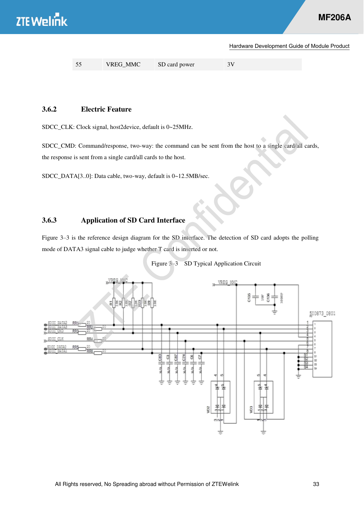 Hardware Development Guide of Module Product  All Rights reserved, No Spreading abroad without Permission of ZTEWelink  33    MF206A 55 VREG_MMC SD card power 3V  3.6.2 Electric Feature SDCC_CLK: Clock signal, host2device, default is 0~25MHz.   SDCC_CMD: Command/response, two-way: the command can be sent from the host to a single card/all cards, the response is sent from a single card/all cards to the host.   SDCC_DATA[3..0]: Data cable, two-way, default is 0~12.5MB/sec.    3.6.3 Application of SD Card Interface Figure 3–3 is the reference design diagram for the SD interface. The detection of SD card adopts the polling mode of DATA3 signal cable to judge whether T card is inserted or not.   Figure 3–3  SD Typical Application Circuit  