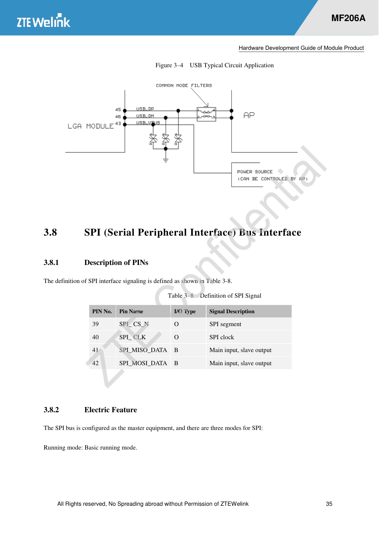  Hardware Development Guide of Module Product  All Rights reserved, No Spreading abroad without Permission of ZTEWelink  35    MF206A Figure 3–4  USB Typical Circuit Application   3.8 SPI (Serial Peripheral Interface) Bus Interface 3.8.1 Description of PINs The definition of SPI interface signaling is defined as shown in Table 3-8.   Table 3–8  Definition of SPI Signal PIN No. Pin Name I/O Type Signal Description 39 SPI_ CS_N O SPI segment 40 SPI_ CLK O SPI clock 41 SPI_MISO_DATA B Main input, slave output 42 SPI_MOSI_DATA B Main input, slave output  3.8.2 Electric Feature The SPI bus is configured as the master equipment, and there are three modes for SPI:   Running mode: Basic running mode.   