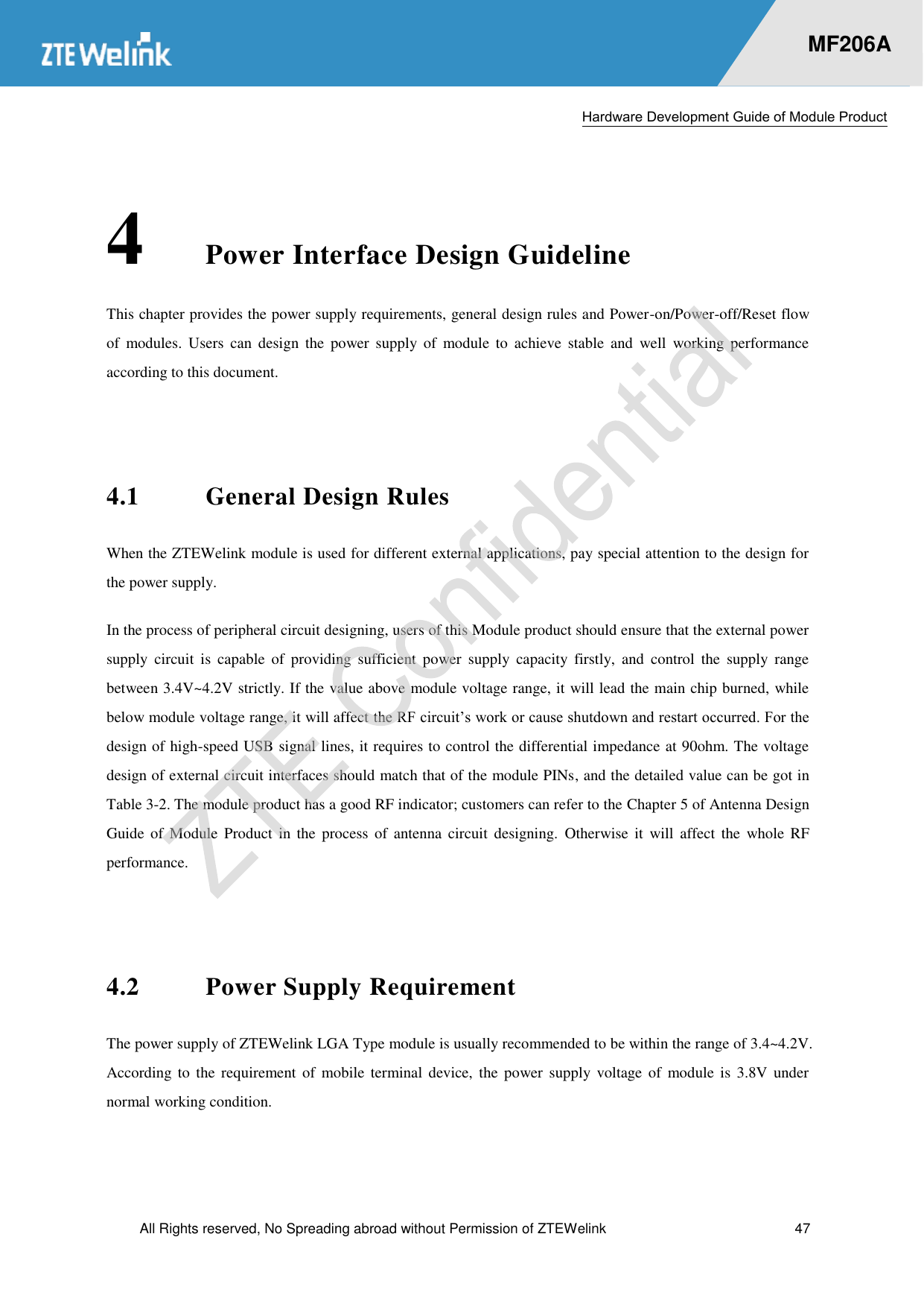  Hardware Development Guide of Module Product  All Rights reserved, No Spreading abroad without Permission of ZTEWelink  47    MF206A 4 Power Interface Design Guideline This chapter provides the power supply requirements, general design rules and Power-on/Power-off/Reset flow of  modules.  Users  can  design  the  power  supply  of  module  to  achieve  stable  and  well  working  performance according to this document.    4.1 General Design Rules When the ZTEWelink module is used for different external applications, pay special attention to the design for the power supply. In the process of peripheral circuit designing, users of this Module product should ensure that the external power supply  circuit  is  capable  of  providing  sufficient  power  supply  capacity  firstly,  and  control  the  supply  range between 3.4V~4.2V strictly. If the value above module voltage range, it will lead the main chip burned, while below module voltage range, it will affect the RF circuit’s work or cause shutdown and restart occurred. For the design of high-speed USB signal lines, it requires to control the differential impedance at 90ohm. The voltage design of external circuit interfaces should match that of the module PINs, and the detailed value can be got in Table 3-2. The module product has a good RF indicator; customers can refer to the Chapter 5 of Antenna Design Guide  of  Module  Product  in  the  process  of  antenna  circuit  designing.  Otherwise  it  will  affect  the  whole  RF performance.    4.2 Power Supply Requirement The power supply of ZTEWelink LGA Type module is usually recommended to be within the range of 3.4~4.2V. According to the requirement  of  mobile  terminal  device,  the power  supply  voltage  of  module  is  3.8V  under normal working condition.  