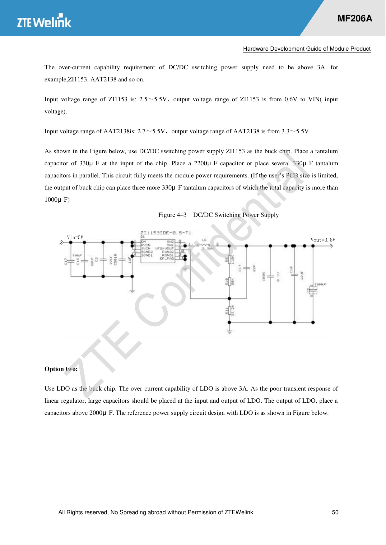  Hardware Development Guide of Module Product  All Rights reserved, No Spreading abroad without Permission of ZTEWelink  50    MF206A The  over-current  capability  requirement  of  DC/DC  switching  power  supply  need  to  be  above  3A,  for example,ZI1153, AAT2138 and so on. Input  voltage  range  of  ZI1153  is:  2.5～5.5V，output  voltage  range  of  ZI1153  is  from  0.6V  to  VIN(  input voltage). Input voltage range of AAT2138is: 2.7～5.5V，output voltage range of AAT2138 is from 3.3～5.5V. As shown in the Figure below, use DC/DC switching power supply ZI1153 as the buck chip. Place a tantalum capacitor  of  330μF  at  the  input  of  the  chip.  Place  a  2200μF  capacitor  or  place  several  330μF  tantalum capacitors in parallel. This circuit fully meets the module power requirements. (If the user’s PCB size is limited, the output of buck chip can place three more 330μF tantalum capacitors of which the total capacity is more than 1000μF) Figure 4–3  DC/DC Switching Power Supply Vin=5V Vout=3.8V Option two:   Use LDO as the buck chip. The over-current capability of LDO is above 3A. As the poor transient response of linear regulator, large capacitors should be placed at the input and output of LDO. The output of LDO, place a capacitors above 2000μF. The reference power supply circuit design with LDO is as shown in Figure below. 