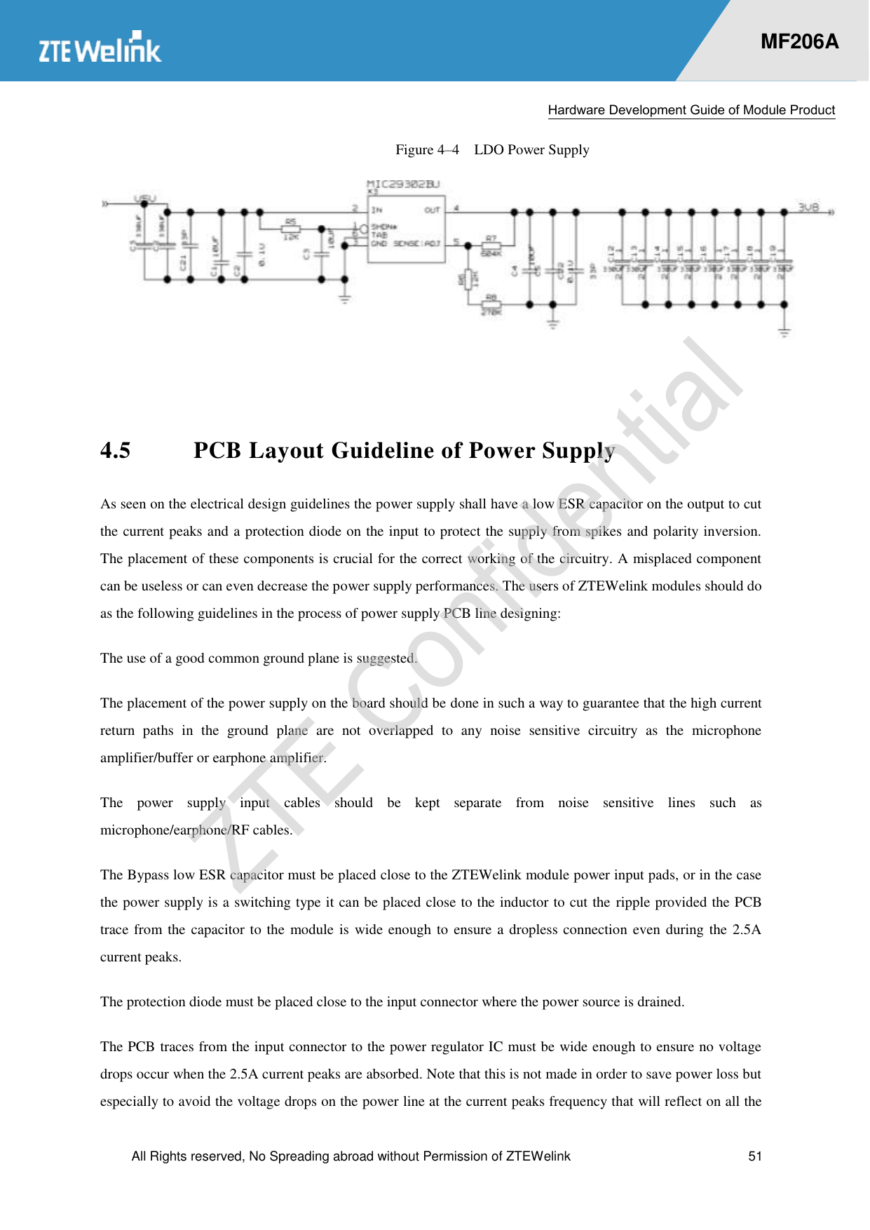  Hardware Development Guide of Module Product  All Rights reserved, No Spreading abroad without Permission of ZTEWelink  51    MF206A Figure 4–4  LDO Power Supply   4.5 PCB Layout Guideline of Power Supply As seen on the electrical design guidelines the power supply shall have a low ESR capacitor on the output to cut the current peaks and a protection diode on the input to protect the supply from spikes and polarity inversion. The placement of these components is crucial for the correct working of the circuitry. A misplaced component can be useless or can even decrease the power supply performances. The users of ZTEWelink modules should do as the following guidelines in the process of power supply PCB line designing:   The use of a good common ground plane is suggested.   The placement of the power supply on the board should be done in such a way to guarantee that the high current return  paths  in  the  ground  plane  are  not  overlapped  to  any  noise  sensitive  circuitry  as  the  microphone amplifier/buffer or earphone amplifier. The  power  supply  input  cables  should  be  kept  separate  from  noise  sensitive  lines  such  as microphone/earphone/RF cables. The Bypass low ESR capacitor must be placed close to the ZTEWelink module power input pads, or in the case the power supply is a switching type it can be placed close to the inductor to cut the ripple provided the PCB trace from the capacitor to the  module is wide enough to ensure a dropless connection even during the 2.5A current peaks.   The protection diode must be placed close to the input connector where the power source is drained.   The PCB traces from the input connector to the power regulator IC must be wide enough to ensure no voltage drops occur when the 2.5A current peaks are absorbed. Note that this is not made in order to save power loss but especially to avoid the voltage drops on the power line at the current peaks frequency that will reflect on all the 