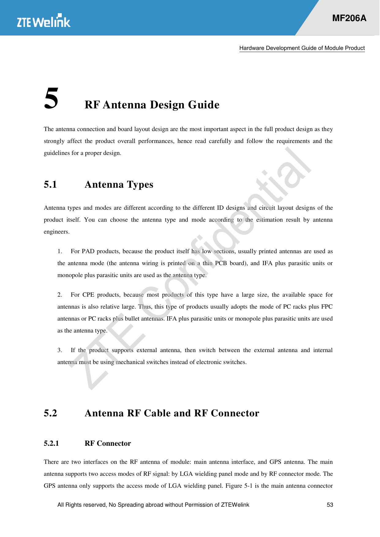  Hardware Development Guide of Module Product  All Rights reserved, No Spreading abroad without Permission of ZTEWelink  53    MF206A 5 RF Antenna Design Guide The antenna connection and board layout design are the most important aspect in the full product design as they strongly  affect  the  product  overall  performances,  hence  read  carefully  and  follow  the  requirements  and  the guidelines for a proper design. 5.1 Antenna Types Antenna types and modes are different according to the different ID designs and circuit layout designs of the product  itself.  You  can  choose  the  antenna  type  and  mode  according  to  the  estimation  result  by  antenna engineers.   1.  For PAD products, because the product itself has low sections, usually printed antennas are used as the  antenna  mode  (the  antenna  wiring  is  printed  on  a  thin PCB  board),  and  IFA  plus  parasitic  units  or monopole plus parasitic units are used as the antenna type.   2.  For  CPE  products,  because  most  products  of  this  type  have  a  large  size,  the  available  space  for antennas is also relative large. Thus, this type of products usually adopts the mode of PC racks plus FPC antennas or PC racks plus bullet antennas. IFA plus parasitic units or monopole plus parasitic units are used as the antenna type. 3.  If  the  product  supports  external  antenna,  then  switch  between  the  external  antenna  and  internal antenna must be using mechanical switches instead of electronic switches.  5.2 Antenna RF Cable and RF Connector 5.2.1 RF Connector There  are  two interfaces  on the RF  antenna of  module:  main antenna interface,  and GPS  antenna. The  main antenna supports two access modes of RF signal: by LGA wielding panel mode and by RF connector mode. The GPS antenna only supports the access mode of LGA wielding panel. Figure 5-1 is the main antenna connector 