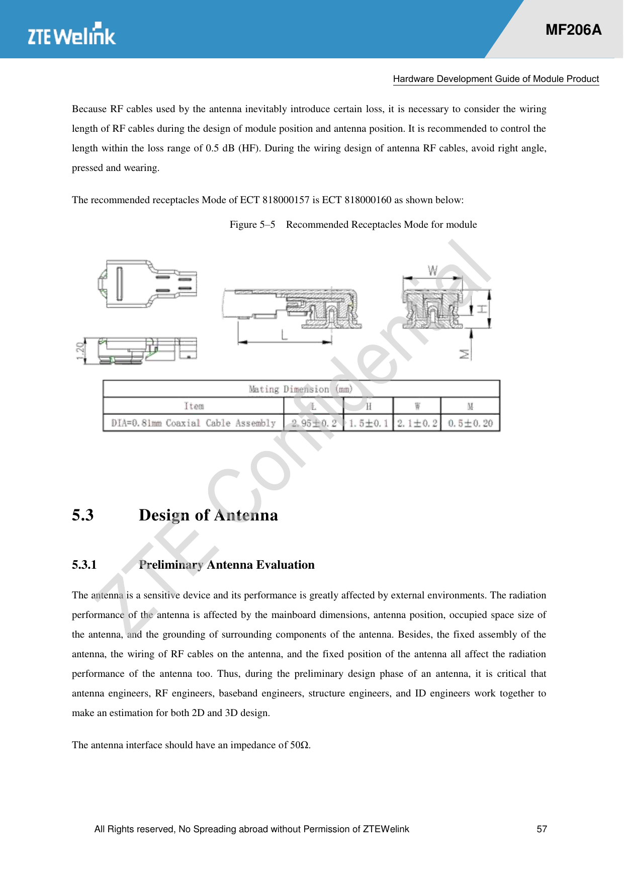  Hardware Development Guide of Module Product  All Rights reserved, No Spreading abroad without Permission of ZTEWelink  57    MF206A Because RF cables used by the antenna inevitably introduce certain loss, it is necessary to consider the wiring length of RF cables during the design of module position and antenna position. It is recommended to control the length within the loss range of 0.5 dB (HF). During the wiring design of antenna RF cables, avoid right angle, pressed and wearing.   The recommended receptacles Mode of ECT 818000157 is ECT 818000160 as shown below: Figure 5–5  Recommended Receptacles Mode for module   5.3 Design of Antenna 5.3.1 Preliminary Antenna Evaluation The antenna is a sensitive device and its performance is greatly affected by external environments. The radiation performance of the antenna is affected by the mainboard dimensions, antenna position, occupied space size of the antenna, and the grounding of surrounding components of the antenna. Besides, the fixed assembly of the antenna, the wiring of RF cables on the antenna, and the fixed position of the antenna all affect the radiation performance  of  the  antenna  too.  Thus,  during  the  preliminary  design  phase  of  an  antenna,  it  is  critical  that antenna engineers, RF  engineers, baseband  engineers, structure engineers, and ID engineers work together  to make an estimation for both 2D and 3D design. The antenna interface should have an impedance of 50Ω.  