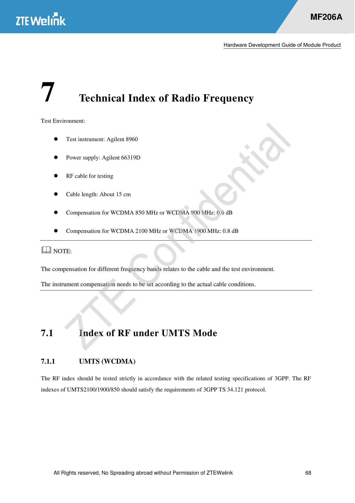  Hardware Development Guide of Module Product  All Rights reserved, No Spreading abroad without Permission of ZTEWelink  68    MF206A 7 Technical Index of Radio Frequency Test Environment:  Test instrument: Agilent 8960    Power supply: Agilent 66319D    RF cable for testing  Cable length: About 15 cm    Compensation for WCDMA 850 MHz or WCDMA 900 MHz: 0.6 dB    Compensation for WCDMA 2100 MHz or WCDMA 1900 MHz: 0.8 dB    NOTE:   The compensation for different frequency bands relates to the cable and the test environment. The instrument compensation needs to be set according to the actual cable conditions.  7.1 Index of RF under UMTS Mode 7.1.1 UMTS (WCDMA) The RF index should be tested strictly in accordance with the related testing specifications of 3GPP. The RF indexes of UMTS2100/1900/850 should satisfy the requirements of 3GPP TS 34.121 protocol.    