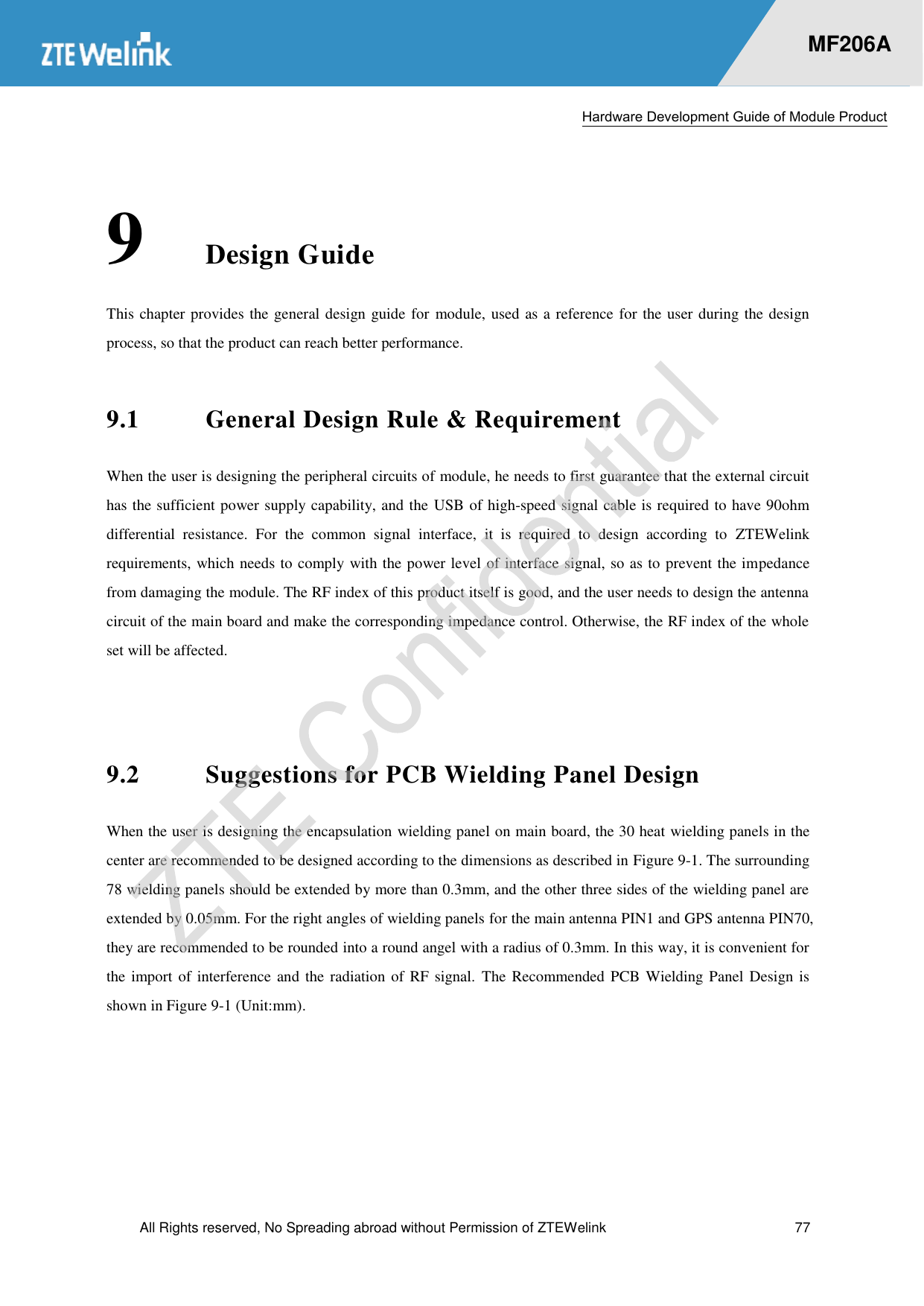  Hardware Development Guide of Module Product  All Rights reserved, No Spreading abroad without Permission of ZTEWelink  77    MF206A 9 Design Guide This chapter provides the general design guide for module, used as a reference for the user during the design process, so that the product can reach better performance.   9.1 General Design Rule &amp; Requirement When the user is designing the peripheral circuits of module, he needs to first guarantee that the external circuit has the sufficient power supply capability, and the USB of high-speed signal cable is required to have 90ohm differential  resistance.  For  the  common  signal  interface,  it  is  required  to  design  according  to  ZTEWelink requirements, which needs to comply with the power level of interface signal, so as to prevent the impedance from damaging the module. The RF index of this product itself is good, and the user needs to design the antenna circuit of the main board and make the corresponding impedance control. Otherwise, the RF index of the whole set will be affected.    9.2 Suggestions for PCB Wielding Panel Design When the user is designing the encapsulation wielding panel on main board, the 30 heat wielding panels in the center are recommended to be designed according to the dimensions as described in Figure 9-1. The surrounding 78 wielding panels should be extended by more than 0.3mm, and the other three sides of the wielding panel are extended by 0.05mm. For the right angles of wielding panels for the main antenna PIN1 and GPS antenna PIN70, they are recommended to be rounded into a round angel with a radius of 0.3mm. In this way, it is convenient for the import of interference and the radiation of RF signal.  The  Recommended PCB Wielding Panel Design is shown in Figure 9-1 (Unit:mm). 