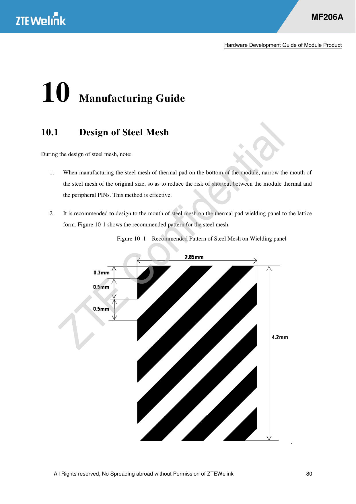  Hardware Development Guide of Module Product  All Rights reserved, No Spreading abroad without Permission of ZTEWelink  80    MF206A 10 Manufacturing Guide 10.1 Design of Steel Mesh During the design of steel mesh, note:   1.  When manufacturing the steel mesh of thermal pad on the bottom of the module, narrow the mouth of the steel mesh of the original size, so as to reduce the risk of shortcut between the module thermal and the peripheral PINs. This method is effective.   2.  It is recommended to design to the mouth of steel mesh on the thermal pad wielding panel to the lattice form. Figure 10-1 shows the recommended pattern for the steel mesh.   Figure 10–1  Recommended Pattern of Steel Mesh on Wielding panel .   