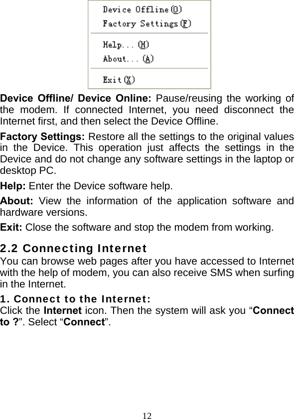  12  Device Offline/ Device Online: Pause/reusing the working of the modem. If connected Internet, you need disconnect the Internet first, and then select the Device Offline. Factory Settings: Restore all the settings to the original values in the Device. This operation just affects the settings in the Device and do not change any software settings in the laptop or desktop PC. Help: Enter the Device software help. About:  View the information of the application software and hardware versions. Exit: Close the software and stop the modem from working. 2.2 Connecting Internet You can browse web pages after you have accessed to Internet with the help of modem, you can also receive SMS when surfing in the Internet. 1. Connect to the Internet: Click the Internet icon. Then the system will ask you “Connect to ?”. Select “Connect”.   