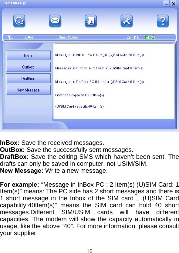  16  InBox: Save the received messages. OutBox: Save the successfully sent messages. DraftBox: Save the editing SMS which haven’t been sent. The drafts can only be saved in computer, not USIM/SIM. New Message: Write a new message.  For example: “Message in InBox PC : 2 Item(s) (U)SIM Card: 1 Item(s)” means: The PC side has 2 short messages and there is 1 short message in the Inbox of the SIM card , “(U)SIM Card capability:40Item(s)” means the SIM card can hold 40 short messages.Different SIM/USIM cards will have different capacities. The modem will show the capacity automatically in usage, like the above “40”. For more information, please consult your supplier.  