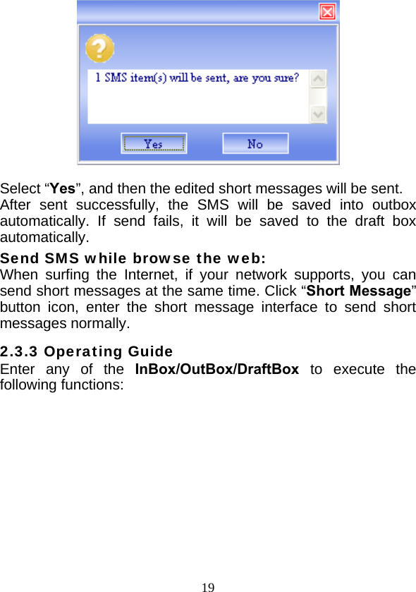  19  Select “Yes”, and then the edited short messages will be sent. After sent successfully, the SMS will be saved into outbox automatically. If send fails, it will be saved to the draft box automatically. Send SMS while browse the web: When surfing the Internet, if your network supports, you can send short messages at the same time. Click “Short Message” button icon, enter the short message interface to send short messages normally. 2.3.3 Operating Guide Enter any of the InBox/OutBox/DraftBox to execute the following functions:   