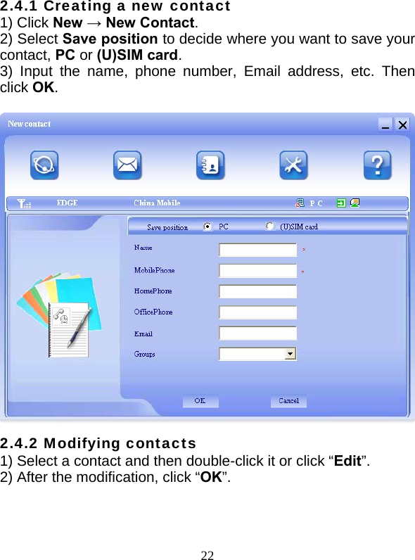  22 2.4.1 Creating a new contact 1) Click New → New Contact. 2) Select Save position to decide where you want to save your contact, PC or (U)SIM card. 3) Input the name, phone number, Email address, etc. Then click OK.   2.4.2 Modifying contacts 1) Select a contact and then double-click it or click “Edit”. 2) After the modification, click “OK”.  