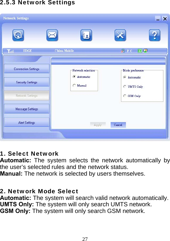  272.5.3 Network Settings    1. Select Network Automatic:  The system selects the network automatically by the user’s selected rules and the network status. Manual: The network is selected by users themselves.  2. Network Mode Select Automatic: The system will search valid network automatically. UMTS Only: The system will only search UMTS network. GSM Only: The system will only search GSM network.  