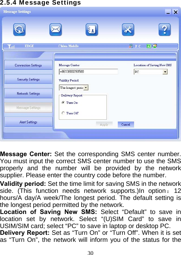  302.5.4 Message Settings   Message Center: Set the corresponding SMS center number. You must input the correct SMS center number to use the SMS properly and the number will be provided by the network  supplier. Please enter the country code before the number. Validity period: Set the time limit for saving SMS in the network side. (This function needs network supports.)In option：12 hours/A day/A week/The longest period. The default setting is the longest period permitted by the network. Location of Saving New SMS: Select “Default” to save in location set by network. Select “(U)SIM Card” to save in USIM/SIM card; select “PC” to save in laptop or desktop PC. Delivery Report: Set as “Turn On” or “Turn Off”. When it is set as “Turn On”, the network will inform you of the status for the 
