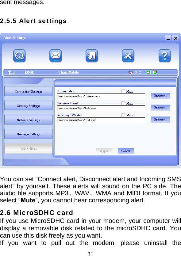 31sent messages.  2.5.5 Alert settings    You can set “Connect alert, Disconnect alert and Incoming SMS alert” by yourself. These alerts will sound on the PC side. The audio file supports MP3、WAV、WMA and MIDI format. If you select “Mute”, you cannot hear corresponding alert. 2.6 MicroSDHC card If you use MicroSDHC card in your modem, your computer will display a removable disk related to the microSDHC card. You can use this disk freely as you want.   If you want to pull out the modem, please uninstall the 
