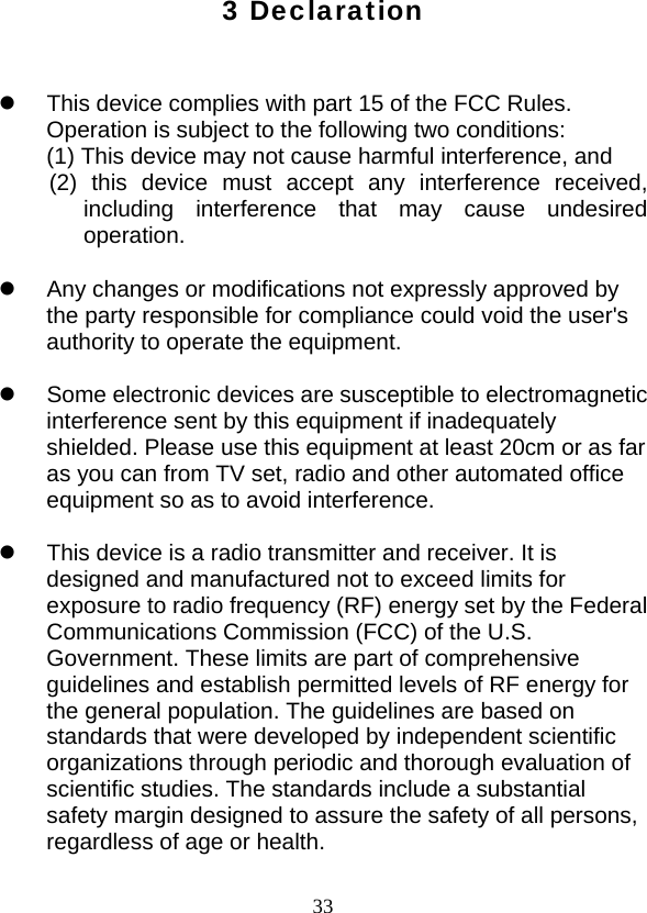  333 Declaration   z  This device complies with part 15 of the FCC Rules. Operation is subject to the following two conditions: (1) This device may not cause harmful interference, and (2) this device must accept any interference received, including interference that may cause undesired operation.  z  Any changes or modifications not expressly approved by the party responsible for compliance could void the user&apos;s authority to operate the equipment.  z  Some electronic devices are susceptible to electromagnetic interference sent by this equipment if inadequately shielded. Please use this equipment at least 20cm or as far as you can from TV set, radio and other automated office equipment so as to avoid interference.  z  This device is a radio transmitter and receiver. It is designed and manufactured not to exceed limits for exposure to radio frequency (RF) energy set by the Federal Communications Commission (FCC) of the U.S. Government. These limits are part of comprehensive guidelines and establish permitted levels of RF energy for the general population. The guidelines are based on standards that were developed by independent scientific organizations through periodic and thorough evaluation of scientific studies. The standards include a substantial safety margin designed to assure the safety of all persons, regardless of age or health.  